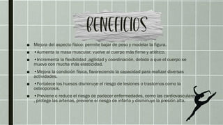 ■ Mejora del aspecto físico: permite bajar de peso y modelar la figura.
■ •Aumenta la masa muscular, vuelve al cuerpo más firme y atlético.
■ •Incrementa la flexibilidad ,agilidad y coordinación, debido a que el cuerpo se
mueve con mucha más elasticidad.
■ •Mejora la condición física, favoreciendo la capacidad para realizar diversas
actividades.
■ •Fortalece los huesos disminuye el riesgo de lesiones o trastornos como la
osteoporosis.
■ •Previene o reduce el riesgo de padecer enfermedades, como las cardiovasculares
, protege las arterias, previene el riesgo de infarto y disminuye la presión alta.
 