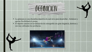  La gimnasia es una disciplina deportiva la cual sirve para desarrollar , fortalecer y
aportar flexibilidad al cuerpo.
 El deporte consiste en la realización de coreografía con gran elegancia, destreza y
son muy utilizadas las acrobacias.
 