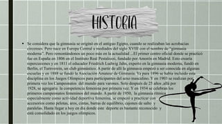  Se considera que la gimnasia se originó en el antiguo Egipto, cuando se realizaban las acrobacias
circenses. Pero nace en Europa Central a mediados del siglo XVIII con el nombre de “gimnasia
moderna”. Pero remontándonos un poco más en la actualidad ...El primer centro oficial donde se practicó
fue en España en 1806 en el Instituto Real Pestalozzi, fundado por Amorós en Madrid. Esto crearía
repercusiones y en 1811 el educador Friedrich Ludwig Jahn, experto en la gimnasia moderna, fundó en
Berlín, el Turnverein, un club gimnástico. A partir de allí la gimnasia empezó a ser conocida en algunas
escuelas y en 1888 se fundó la Asociación Amateur de Gimnasia. Ya para 1896 se había incluido esta
disciplina en los Juegos Olímpicos para participantes del sexo masculino. Y en 1903 se realizan por
primera vez los Campeonatos del mundo para varones. Solo después de 25 años ,allá por
1928, se agregaría la competencia femenina por primera vez. Y en 1934 se celebran los
primeros campeonatos femeninos del mundo. A partir de 1950, la gimnasia rítmica
especialmente como actividad deportiva femenina, se empezó a practicar con
accesorios como pelotas, aros, cintas, barras de equilibrio, cajones de salto y
paralelas. Hasta llegar a hoy en día donde este deporte es bastante reconocido y
está consolidado en los juegos olímpicos.
 
