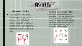 ■ A esta disciplina es más conocida
porque utiliza danzas y movimientos de
gimnasia específicos, que le dan un
aspecto a ballet refinado. Para puntuar
este arte se ve los movimientos
continuos sin cortes con la mayor
fluidez. Es obligatorio ir al ritmo de la
música y usualmente se emplea algún
elemento (como la cinta o la pelota, por
ejemplo) que no se debe escapar de las
manos, de lo contrario se descalifica la
rutina.
 Es común ver esta modalidad en los
gimnasios. En este tipo se ejercita con
gran intensidad con aparatos como
pesas, u otras para mayor diversidad de
movimientos. El trabajo con aparatos
tiene una dimensión muy amplia y es
accesible a todas las edades.
 