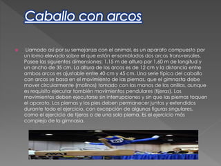 Llamado así por su semejanza con el animal, es un aparato compuesto por
un lomo elevado sobre el que están ensamblados dos arcos transversales.
Posee las siguientes dimensiones: 1,15 m de altura por 1,60 m de longitud y
un ancho de 35 cm. La altura de los arcos es de 12 cm y la distancia entre
ambos arcos es ajustable entre 40 cm y 45 cm. Una serie típica del caballo
con arcos se basa en el movimiento de las piernas, que el gimnasta debe
mover circularmente (molinos) tomado con las manos de las anillas, aunque
es requisito ejecutar también movimientos pendulares (tijeras). Los
movimientos deben ejecutarse sin interrupciones y sin que las piernas toquen
el aparato. Las piernas y los pies deben permanecer juntos y extendidos
durante todo el ejercicio, con excepción de algunas figuras singulares,
como el ejercicio de tijeras o de una sola pierna. Es el ejercicio más
complejo de la gimnasia.
 