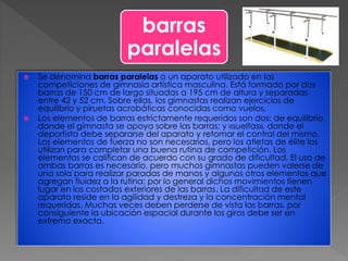 barras
paralelas
 Se denomina barras paralelas a un aparato utilizado en las
competiciones de gimnasia artística masculina. Está formado por dos
barras de 150 cm de largo situadas a 195 cm de altura y separadas
entre 42 y 52 cm. Sobre ellas, los gimnastas realizan ejercicios de
equilibrio y piruetas acrobáticas conocidas como vuelos.
 Los elementos de barras estrictamente requeridos son dos: de equilibrio,
donde el gimnasta se apoya sobre las barras; y «sueltas», donde el
deportista debe separarse del aparato y retomar el control del mismo.
Los elementos de fuerza no son necesarios, pero los atletas de élite los
utilizan para completar una buena rutina de competición. Los
elementos se califican de acuerdo con su grado de dificultad. El uso de
ambas barras es necesario, pero muchos gimnastas pueden valerse de
una sola para realizar paradas de manos y algunos otros elementos que
agregan fluidez a la rutina; por lo general dichos movimientos tienen
lugar en los costados exteriores de las barras. La dificultad de este
aparato reside en la agilidad y destreza y la concentración mental
requeridas. Muchas veces deben perderse de vista las barras, por
consiguiente la ubicación espacial durante los giros debe ser en
extremo exacta.
 
