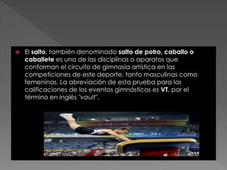  El salto, también denominado salto de potro, caballo o
caballete es una de las disciplinas o aparatos que
conforman el circuito de gimnasia artística en las
competiciones de este deporte, tanto masculinas como
femeninas. La abreviación de esta prueba para las
calificaciones de los eventos gimnásticos es VT, por el
término en inglés "vault".
 