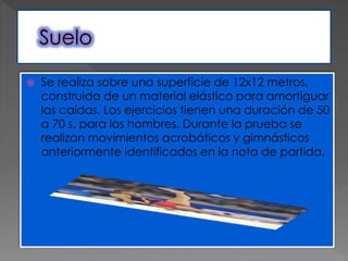  Se realiza sobre una superficie de 12x12 metros,
construida de un material elástico para amortiguar
las caídas. Los ejercicios tienen una duración de 50
a 70 s, para los hombres. Durante la prueba se
realizan movimientos acrobáticos y gimnásticos
anteriormente identificados en la nota de partida.
 