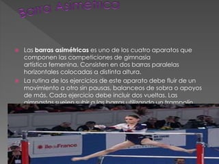  Las barras asimétricas es uno de los cuatro aparatos que
componen las competiciones de gimnasia
artística femenina. Consisten en dos barras paralelas
horizontales colocadas a distinta altura.
 La rutina de los ejercicios de este aparato debe fluir de un
movimiento a otro sin pausas, balanceos de sobra o apoyos
de más. Cada ejercicio debe incluir dos vueltas. Las
gimnastas suelen subir a las barras utilizando un trampolín.
 