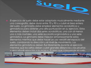  El ejercicio de suelo debe estar adaptado musicalmente mediante
una coreografía, debe durar entre 70 y 90 s y cubrir el área entera
del suelo. La gimnasta debe emplear elementos acrobáticos y
gimnásticos para obtener una alta puntuación en su ejercicio. Estos
elementos deben incluir dos series acrobáticas, una con al menos
uno o más mortales, una serie acrobática/gimnástica y una serie
gimnástica. La gimnasta debe mezclar armoniosamente estos
elementos mientras que debe hacer un uso versátil del espacio del
suelo, cambiando la dirección y el nivel de movimiento. Los
elementos gimnásticos deben fluir libremente durante el ejercicio
mientras que los saltos deben cubrir grandes distancias y las piruetas
y giros añadir emoción a la música. El área que comprende el suelo
es de 12 por 12 m.
 