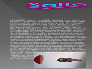  El salto practicado en este aparato (caballo, caballete o potro) es uno de los que requiere un poco
más de esfuerzo. Los diferentes saltos de esta modalidad en la categoría femenina están agrupados
en cuatro tipos, definiendo cada uno las variadas posiciones del cuerpo y los movimientos que se
realizan durante el ejercicio. Desde el inicio de la carrera hasta que los pies tocan el suelo, la
gimnasta debe estar totalmente concentrada. Dependiendo del salto que la gimnasta decida
realizar, este debe cumplir con las exigencias del código de puntuación vigente. Un buen salto
comienza con una carrera fuerte o acelerada; la gimnasta despega del trampolín, elevando sus pies
por encima de la cabeza con una tremenda rapidez durante el prevuelo (desde el trampolín hasta
contactar con el caballo). El segundo vuelo y el aterrizaje son fases críticas. Hay que observar la
altura y la distancia logradas, así como el número de mortales y giros. Además, las gimnastas deben
"clavar" sus estacionamientos, sin dar ningún paso de más. Normalmente, el número de mortales y
giros realizados por la gimnasta conforman la dificultad del salto. La pista usada para tomar carrera
hacia el salto mide un metro de ancho por 25 m de largo. El potro mide 120 cm de alto y tiene 35 cm
de ancho por 160 cm de largo. El salto practicado en este aparato (caballo, caballete o potro) es
uno de los que requiere un poco más de esfuerzo. Los diferentes saltos de esta modalidad en la
categoría femenina están agrupados en cuatro tipos, definiendo cada uno las variadas posiciones
del cuerpo y los movimientos que se realizan durante el ejercicio. Desde el inicio de la carrera hasta
que los pies tocan el suelo, la gimnasta debe estar totalmente concentrada. Dependiendo del salto
que la gimnasta decida realizar, este debe cumplir con las exigencias del código de puntuación
vigente. Un buen salto comienza con una carrera fuerte o acelerada; la gimnasta despega del
trampolín, elevando sus pies por encima de la cabeza con una tremenda rapidez durante el prevuelo
(desde el trampolín hasta contactar con el caballo). El segundo vuelo y el aterrizaje son fases críticas.
Hay que observar la altura y la distancia logradas, así como el número de mortales y giros. Además,
las gimnastas deben "clavar" sus estacionamientos, sin dar ningún paso de más. Normalmente, el
número de mortales y giros realizados por la gimnasta conforman la dificultad del salto. La pista
usada para tomar carrera hacia el salto mide un metro de ancho por 25 m de largo. El potro mide
120 cm de alto y tiene 35 cm de ancho por 160 cm de largo.
 