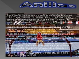 Es un deporte olímpico que forma parte de la disciplina de gimnasia
artística dentro del grupo de aparatos de la competición masculina,
consiste en realizar acrobacias en un aparato de 5,75 metros, de
donde cuelgan dos anillas de 18 centímetros, a 2,75 metros del suelo,
separadas 50 centímetros.
Las partes del ejercicio a realizar reciben el nombre de elementos,
algunos son el cristo, la cruz invertida o la plancha. Los nombres
describen la forma del cuerpo que se debe mantener con la mayor
estabilidad posible. Por ejemplo, la plancha es una posición recta del
cuerpo, paralela al suelo y por encima de las anillas. Para que un
elemento sea puntuado como realizado debe ser mantenido durante
al menos dos segundos
El jurado valora el control del aparato y la dificultad de los elementos
de la coreografía. Cuanto menos tiemble la estructura de la que
penden las anillas, mejor será la puntuación de la ejecución del
gimnasta. Además se valora la caída, temblorosa o seca.
Se utilizan los abdominales, pectorales, brazos, etc., además del
control físico-mental y el equilibrio.
 