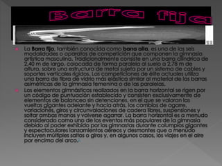  La Barra fija, también conocida como barra alta, es una de las seis
modalidades o aparatos de competición que componen la gimnasia
artística masculina. Tradicionalmente consiste en una barra cilíndrica de
2,40 m de largo, colocada de forma paralela al suelo a 2,78 m de
altura, sobre una estructura de metal sujeta por un sistema de cables y
soportes verticales rígidos. Las competiciones de élite actuales utiliza
una barra de fibra de vidrio más elástica similar al material de las barras
asimétricas de la gimnasia femenina o de las paralelas.
 Los elementos gimnásticos realizados en la barra horizontal se rigen por
un código de puntuación establecido y consisten exclusivamente de
elementos de balanceo sin detenciones, en el que se valoran las
vueltas gigantes adelante y hacia atrás, los cambios de agarre,
variaciones, giros y circunvalaciones de cadera libres, suspensiones y
soltar ambas manos y volverse agarrar. La barra horizontal es a menudo
considerado como uno de los eventos más populares de la gimnasia
debido al poder exhibido por los gimnastas durante columpios gigantes
y espectaculares lanzamientos aéreos y desmontes que a menudo
incluyen múltiples saltos o giros y, en algunos casos, los viajes en el aire
por encima del arco.1
 