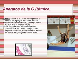 Aparatos de la G.Rítmica. Cuerda:   Desde el s XVI se ha empleado la cuerda para juegos populares lúdicos. Es el elemento más veterano en la gimnasia rítmica (Copenhague, 1967) Hecha de cáñamo o material sintético. El más difícil de los cinco. Los ejercicios implican velocidad, esencialmente a base de saltos. Muy exigente a nivel físico.  