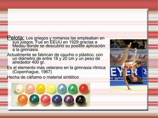 Pelota:   Los griegos y romanos las empleaban en sus juegos. Fue en EEUU en 1929 gracias a Medau donde se descubrió su posible aplicación a la gimnasia. Actualmente se fabrican de caucho o plástico, con un diámetro de entre 18 y 20 cm y un peso de alrededor 400 gr. Es el elemento más veterano en la gimnasia rítmica (Copenhague, 1967) Hecha de cáñamo o material sintético 