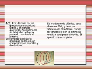Aro:   Era utilizado por los griegos como actividad lúdica y en danzas guerreras. Antiguamente se fabricaba de hierro, pasando mas tarde al plástico. Se comenzó a utilizar a principios de los 30, en composiciones sencillas y decorativas. De madera o de plástico, pesa al menos 300g y tiene un diámetro de 80 a 90cm. Puede ser lanzado o bien la gimnasta lo utiliza para pasar a través. El aparato más completo 