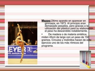Mazas: Último aparato en aparecer en gimnasia, en 1973. Al principio eran demasiado pesados, pero gracias a la utilización del plástico para su elaboración el peso ha descendido notablemente.  De madera o de materia sintética, miden 45cm de largo con un peso de 150 gramos. Círculos y molinillos hacen de este ejercicio uno de los más rítmicos del programa.   
