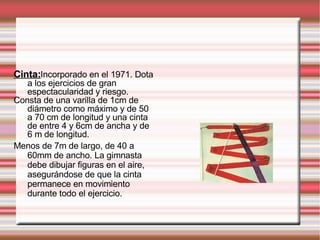 Cinta: Incorporado en el 1971. Dota a los ejercicios de gran espectacularidad y riesgo. Consta de una varilla de 1cm de diámetro como máximo y de 50 a 70 cm de longitud y una cinta de entre 4 y 6cm de ancha y de 6 m de longitud. Menos de 7m de largo, de 40 a 60mm de ancho. La gimnasta debe dibujar figuras en el aire, asegurándose de que la cinta permanece en movimiento durante todo el ejercicio.  