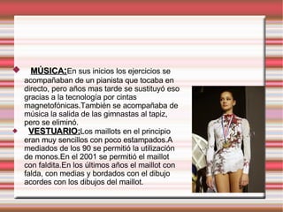 MÚSICA : En sus inicios los ejercicios se acompañaban de un pianista que tocaba en directo, pero años mas tarde se sustituyó eso gracias a la tecnología por cintas magnetofónicas.También se acompañaba de música la salida de las gimnastas al tapiz, pero se eliminó. VESTUARIO: Los maillots en el principio eran muy sencillos con poco estampados.A mediados de los 90 se permitió la utilización de monos.En el 2001 se permitió el maillot con faldita.En los últimos años el maillot con falda, con medias y bordados con el dibujo acordes con los dibujos del maillot. 