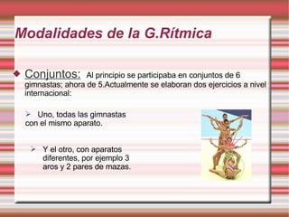 Modalidades de la G.Rítmica Conjuntos:   Al principio se participaba en conjuntos de 6 gimnastas; ahora de 5.Actualmente se elaboran dos ejercicios a nivel internacional:  Uno, todas las gimnastas  con el mismo aparato.  Y el otro, con aparatos diferentes, por ejemplo 3 aros y 2 pares de mazas.  