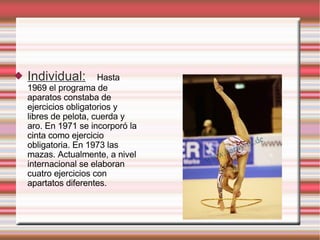 Individual : Hasta 1969 el programa de aparatos constaba de ejercicios obligatorios y libres de pelota, cuerda y aro. En 1971 se incorporó la cinta como ejercicio obligatoria. En 1973 las mazas. Actualmente, a nivel internacional se elaboran cuatro ejercicios con apartatos diferentes. 