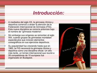 Introducción: A mediados del siglo XX, la gimnasia rítmica y deportiva comenzó a atraer la atención de la Federación Internacional de Gimnasia (FIG). Esta nueva disciplina se conocía entonces bajo el nombre de "gimnasia moderna". Sin embargo sus orígenes se remontan al siglo XIX, cuando grupos de gimnastas montaban espectáculos que incluían elementos coreográficos en sus ejercicios deportivos. Su popularidad fue creciendo hasta que en 1962, la FIG reconoció la gimnasia rítmica y deportiva como una disciplina oficial. Un año más tarde, un torneo internacional que reunió a 28 competidoras de 10 europeos fue organizado en Budapest. 