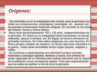 Orígenes: Se practicaba ya en la antigüedad más remota, pero la gimnasia con todas sus consecuencias, sociológicas, psicólogas, etc., aparece con las grandes civilizaciones históricas antiguas. En concreto en los reinos del Oriente, Grecia y Roma clásica. Nació hace aproximadamente 100 o 125 años, independizándose de la gimnasia. En Grecia en la antigüedad había trampolines, se hacían volteretas, apoyos invertidos, etc. En Egipto se hacia la formación de pirámides humanas. En Creta saltos peligrosos con usos taurinos. En Roma primero caballos de maderas, se hacían ejercicios orientados a la guerra. Todas estas actividades tenían origen popular, religioso y militar. Así comienza a especializarse una actividad humana concreta, destinada a conseguir agilidad, destreza y fuerza. Era símbolo de poder capacidad de un individuo para realizar ejercicios que la mayoría de la población nunca conseguiría realizar. Pero esta especialización que se acaba de explicar no es de echo la gimnasia 