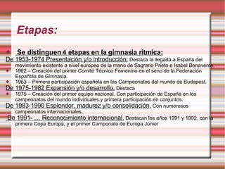 Etapas: Se distinguen 4 etapas en la gimnasia rítmica: De 1953-1974 Presentación y/o introducción:  Destaca la l legada a España del movimiento existente a nivel europeo de la mano de Sagrario Prieto e Isabel Benavente. 1962 – Creación del primer Comité Técnico Femenino en el seno de la Federación Española de Gimnasia. 1963 – Primera participación española en los Campeonatos del mundo de Budapest. De 1975-1982 Expansión y/o desarrollo.  Destaca  1975 – Creación del primer equipo nacional. Con participación de España en los campeonatos del mundo individuales y primera participación en conjuntos. De 1983-1990 Esplendor, madurez y/o consolidación.  Con numerosos campeonatos internacionales. De 1991- … Reconocimiento internacional.  Destacan los años 1991 y 1992, con la primera Copa Europa, y el primer Camponato de Europa Júnior 