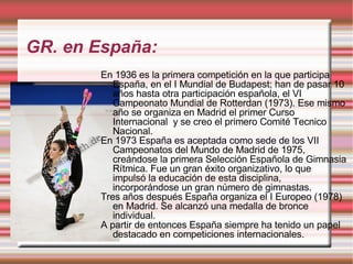 GR. en España: En 1936 es la primera competición en la que participa España, en el I Mundial de Budapest; han de pasar 10 años hasta otra participación española, el VI Campeonato Mundial de Rotterdan (1973). Ese mismo año se organiza en Madrid el primer Curso Internacional  y se creo el primero Comité Tecnico Nacional. En 1973 España es aceptada como sede de los VII Campeonatos del Mundo de Madrid de 1975, creándose la primera Selección Española de Gimnasia Rítmica. Fue un gran éxito organizativo, lo que impulsó la educación de esta disciplina, incorporándose un gran número de gimnastas. Tres años después España organiza el I Europeo (1978) en Madrid. Se alcanzó una medalla de bronce individual. A partir de entonces España siempre ha tenido un papel destacado en competiciones internacionales. 