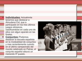 Individuales:   Actualmnte tenemos que destacar a  Almudena Cid, que a participado en los tres últimos juegos olimpicos, clasificandose en cada uno de ellos con algun aparato en las finales. Conjuntos:  Podemos destacar la escuela española en la modealidad de conjuntos y mas recientemente cuando en el último campeonato del mundo celebrado en Patras, el conjunto español obtuvo un merecido 5º puesto. 