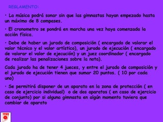 REGLAMENTO: La música podrá sonar sin que las gimnastas hayan empezado hasta un máximo de 8 compases. El cronometro se pondrá en marcha una vez haya comenzada la acción física. Debe de haber un jurado de composición ( encargado de valorar el valor técnico y el valor artístico), un jurado de ejecución ( encargado de valorar el valor de ejecución) y un juez coordinador ( encargado de realizar las penalizaciones sobre la nota). Cada jurado ha de tener 4 jueces, y entre el jurado de composición y el jurado de ejecución tienen que sumar 20 puntos. ( 10 por cada uno) Se permitirá disponer de un aparato en la zona de protección ( en caso de ejercicio individual)  o de dos aparatos ( en caso de ejercicio de conjunto) por si alguna gimnasta en algún momento tuviera que cambiar de aparato 