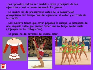 Los aparatos podrán ser medidos antes y después de los ejercicios si así lo creen necesario los jueces. La música ha de presentarse antes de la competición acompañada del tiempo real del ejercicio, el autor y el titulo de la canción. Los maillots tienen que estar pegados al cuerpo, a excepción de una pequeña falda que pueden tener que no tenga mucho vuelo. ( Ejemplo de las fotografías), El grupo ha de llevarlos del mismo color. 