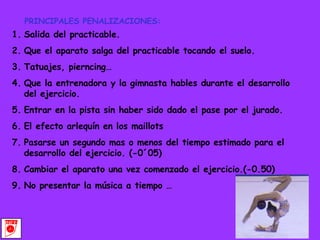 PRINCIPALES PENALIZACIONES: Salida del practicable. Que el aparato salga del practicable tocando el suelo. Tatuajes, pierncing… Que la entrenadora y la gimnasta hables durante el desarrollo del ejercicio. Entrar en la pista sin haber sido dado el pase por el jurado. El efecto arlequín en los maillots Pasarse un segundo mas o menos del tiempo estimado para el desarrollo del ejercicio. (-0´05) Cambiar el aparato una vez comenzado el ejercicio.(-0.50) No presentar la música a tiempo … 