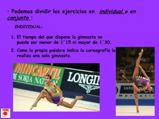 Podemos dividir los ejercicios en  individual  o en  conjunto  : INDIVIDUAL: El tiempo del que dispone la gimnasta no puede ser menor de 1´15 ni mayor de 1´30. Como la propia palabra indica la coreografía la realiza una sola gimnasta. 