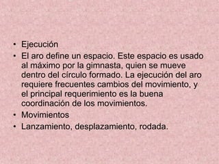 Ejecución El aro define un espacio. Este espacio es usado al máximo por la gimnasta, quien se mueve dentro del círculo formado. La ejecución del aro requiere frecuentes cambios del movimiento, y el principal requerimiento es la buena coordinación de los movimientos.  Movimientos Lanzamiento, desplazamiento, rodada. 