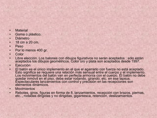Material  Goma o plástico. Diámetro  18 cm a 20 cm. Peso  Por lo menos 400 gr. Color  Libre elección. Los balones con dibujos figurativos no serán aceptados ; sólo están aceptados los dibujos geométricos. Color oro y plata son aceptados desde 1997. Ejecución El balón es el único implemento en el que el agarrarlo con fuerza no está aceptado. Esto significa se requiere una relación más sensual entre el cuerpo y el implemento. Los movimientos del balón van en perfecta armonía con el cuerpo. El balón no debe quedar inmóvil en el piso, debe estar rodando, girando, etc. en ese lapsus. Espectaculares lanzamientos con control y precisión en las recepciones son elementos dinámicos. Movimientos Rebotes, giros, figuras en forma de 8, lanzamientos, recepción con brazos, piernas, etc. , rodadas dirigidas y no dirigidas, gigantesca, retención, deslizamientos. 