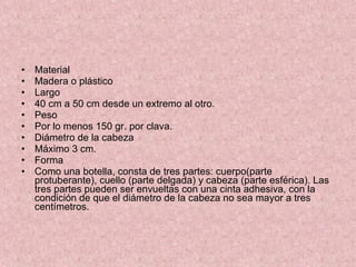 Material  Madera o plástico Largo 40 cm a 50 cm desde un extremo al otro. Peso Por lo menos 150 gr. por clava. Diámetro de la cabeza Máximo 3 cm. Forma  Como una botella, consta de tres partes: cuerpo(parte protuberante), cuello (parte delgada) y cabeza (parte esférica). Las tres partes pueden ser envueltas con una cinta adhesiva, con la condición de que el diámetro de la cabeza no sea mayor a tres centímetros. 