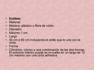 Estilete: Material  Madera, plástico o fibra de vidrio. Diámetro Máximo 1 cm. Largo 50 cm a 60 cm incluyendo el anillo que lo une con la cinta. Forma  Cilíndrico, cónico o una combinación de las dos formas. El extremo inferior puede se envuelto en un largo de 10 cm máximo con una cinta adhesiva. 