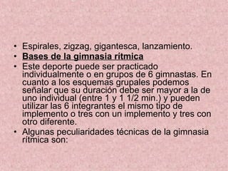 Espirales, zigzag, gigantesca, lanzamiento. Bases de la gimnasia rítmica Este deporte puede ser practicado individualmente o en grupos de 6 gimnastas. En cuanto a los esquemas grupales podemos señalar que su duración debe ser mayor a la de uno individual (entre 1 y 1 1/2 min.) y pueden utilizar las 6 integrantes el mismo tipo de implemento o tres con un implemento y tres con otro diferente. Algunas peculiaridades técnicas de la gimnasia rítmica son: 