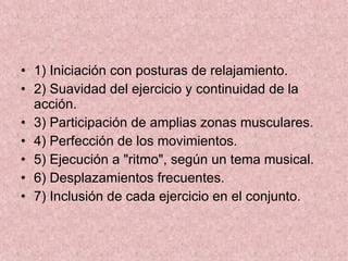 1) Iniciación con posturas de relajamiento. 2) Suavidad del ejercicio y continuidad de la acción. 3) Participación de amplias zonas musculares. 4) Perfección de los movimientos. 5) Ejecución a "ritmo", según un tema musical. 6) Desplazamientos frecuentes. 7) Inclusión de cada ejercicio en el conjunto. 