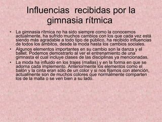 Influencias  recibidas por la gimnasia rítmica  La gimnasia rítmica no ha sido siempre como la conocemos actualmente, ha sufrido muchos cambios con los que cada vez está siendo más agradable a todo tipo de público, ha recibido influencias de todos los ámbitos, desde la moda hasta los cambios sociales. Algunos elementos importantes en su cambio son la danza y el ballet. Podemos demostrarlo al ver el entrenamiento de una gimnasta el cual incluye clases de las disciplinas ya mencionadas. La moda ha influido en los trajes (mallas) y en la forma en que se adorna cada implemento. Anteriormente los elementos como el balón y la cinta eran sólo de un color y si nos fijamos con atención, actualmente son de muchos colores que normalmente comparten los de la malla o se ven bien a su lado. 