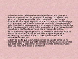 Hubo un cambio drástico en una olimpíada con una gimnasta: Anterior a este suceso, la gimnasia rítmica era un deporte muy recto, las gimnastas entraban a la presentación marchando duramente y los ejercicios siempre eran los mismos cambiando un poco le orden y la forma del esquema, pero esta gimnasta cambió todo, llevó la expresión corporal e impuso otros movimientos dentro de la gimnasia nunca vistos antes los que llevaron al resto a imitarla y cambiar el perfil de la gimnasia por el resto de la historia. Se ha intentado alejar la gimnasia de lo clásico, ahora los tipos de música incluso son canciones actuales adaptadas para los esquemas y movimientos mucho más rápidos que captan fácilmente la atención. Si bien es cierto que la gimnasia rítmica ha sufrido cambios, no podremos decir nunca que ésta perderá los fundamentos sobre los que está hecha y esperamos que sus próximos cambios ayuden cada vez más para lograr la perfección.  