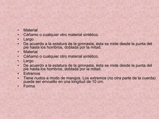 Material  Cáñamo o cualquier otro material sintético. Largo De acuerdo a la estatura de la gimnasta, ésta se mide desde la punta del pie hasta los hombros, doblada por la mitad. Material  Cáñamo o cualquier otro material sintético. Largo De acuerdo a la estatura de la gimnasta, ésta se mide desde la punta del pie hasta los hombros, doblada por la mitad. Extremos Tiene nudos a modo de mangos. Los extremos (no otra parte de la cuerda) puede ser envuelto en una longitud de 10 cm. Forma  