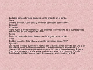 En todas partes el mismo diámetro o más angosto en el centro. Color  De libre elección. Color plata y oro están permitidos desde 1997. Ejecución Extremos Tiene nudos a modo de mangos. Los extremos (no otra parte de la cuerda) puede ser envuelto en una longitud de 10 cm. Forma  En todas partes el mismo diámetro o más angosto en el centro. Color  De libre elección. Color plata y oro están permitidos desde 1997. Ejecución Las figuras técnicas pueden ser hechas con la cuerda tensa o suelta, con una o las dos manos, con o sin cambio de manos. La relación entre el implemento y la gimnasta es más intensa que en otros casos. La cuerda frecuentemente aparece como una serpiente que ataca agarrándose alrededor de la gimnasta. Pero la flexibilidad y agilidad, con un toque de elegancia, siempre ganan al final. 
