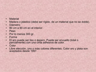 Material  Madera o plástico (debe ser rígido, de un material que no se doble). Diámetro  80 cm a 90 cm en el interior. Peso Por lo menos 300 gr. Forma  El aro puede ser liso o áspero. Puede ser envuelto (total o parcialmente) con una cinta adhesiva de color.  Color  Libre elección, uno o más colores diferentes. Color oro y plata son aceptados desde 1997. 