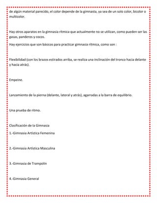 de algún material parecido, el color depende de la gimnasta, ya sea de un solo color, bicolor o
multicolor.



Hay otros aparatos en la gimnasia rítmica que actualmente no se utilizan, como pueden ser las
gasas, panderos y cocos.

Hay ejercicios que son básicos para practicar gimnasia rítmica, como son :



Flexibilidad (con los brazos estirados arriba, se realiza una inclinación del tronco hacia delante
y hacia atrás).



Empeine.



Lanzamiento de la pierna (delante, lateral y atrás), agarradas a la barra de equilibrio.



Una prueba de ritmo.



Clasificación de la Gimnasia

1.-Gimnasia Artística Femenina



2.-Gimnasia Artística Masculina



3.-Gimnasia de Trampolín



4.-Gimnasia General
 