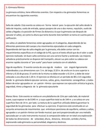 5.-Gimnasia Rítmica

La gimnasia artística, tiene diferentes eventos. Con respecto a las gimnastas femeninas se
encuentran los siguientes eventos:



Salto de caballo :Este evento se coloca en forma lateral para la ejecución del salto desde la
tabla de impulso, vuelo de entrada, apoyo pasajero de una o dos manos, repulsión, vuelo de
salida y llegada a la posición de firmes (la distancia a la que la gimnasta cae después de
ejecutar el salto), así como la altura que tome durante éste también se toma en cuenta para la
calificación.

Los saltos al caballete femeninos están agrupados en 4 categorías, dependiendo de las
diferentes posiciones del cuerpo y los movimientos ejecutados en cada categoría.
Dependiendo del tipo de salto elegido por la gimnasta, ella debe contar con los
requerimientos específicos en el código de la FIG, que es el texto oficial que da el valor a cada
ejercicio realizado. Un buen salto comienza con una carrera fuerte y acelerada. Las mejores
saltadoras prácticamente se disparan del trampolín, elevan sus pies sobre su cabeza con
enorme rapidez durante el "pre-vuelo" para hacer contacto con el caballete.

Viga de equilibrio: El evento consta de una viga de madera con ángulo ligeramente
redondeados y sus dimensiones son: 5 m. de largo, 0.10 in. de ancho en la cara superior e
inferior y 0.16 de grueso. El centro de la misma no debe exceder a 0.13 m. y debe de estar
colocada a una altura de 1.20 m. El ejercicio se efectúa en un período de 80 a 115 segundos
donde la gimnasta deberá ejecutar carreras, saltos, giros, movimiento coreográficos y todos
deben de estar agrupados en un patrón rítmico que exprese con ejecución artística la gracia,
seguridad, ritmo y elegancia de la gimnasta ejecutante



Manos libres Este evento se realiza en una plataforma de 12m por cada lado, de material
suave, cuyo espesor es de 0.045 m. y cuya superficie total es de 144 m. y se coloca en una
superficie libre de 14 m. por lado. La textura de la superficie utilizada deberá garantizar la
seguridad de los gimnastas para efectuar su ejercicio. El ejercicio está constituido en un
conjunto armonioso de movimientos que entrelazan posiciones de equilibrio, volteos y saltos,
agrupados a un patrón rítmico con fondo musical, que será proporcionado por una melodía
ejecutada por un solo instrumento musical, la composición debe ser en total una exploración
de todas las dimensiones de velocidad, altura, distancia, dirección, sentido y forma,
expresando cada gimnasta su personalidad, elegancia y destreza.
 