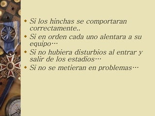 Si los hinchas se comportaran correctamente..  Si en orden cada uno alentara a su equipo… Si no hubiera disturbios al entrar y salir de los estadios… Si no se metieran en problemas… 