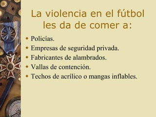 La violencia en el fútbol les da de  comer a: Policías . Empresas  de seguridad privada .   Fabricantes  de alambrados . Vallas  de contención . Techos  de acrílico o mangas inflables . 