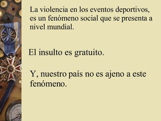 La  violencia  en los  eventos   deportivos , es un fenómeno social que se presenta a nivel mundial.   El insulto es gratuito.   Y, nuestro país no es ajeno a este fenómeno.  