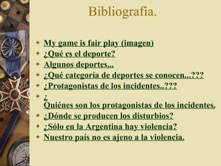Bibliografía.  My  game   is  fair play (imagen) ¿Qué es el deporte? Algunos deportes... ¿Q ué categoría de deportes se conocen...??? ¿ Protagonistas de los incidentes..??? ¿ Quiénes son los protagonistas de los incidentes..??? ¿ Dónde se producen los disturbios? ¿ Sólo en la Argentina hay violencia? Nuestro país no es ajeno a la violencia. 