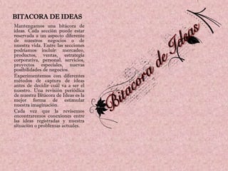 BITACORA DE IDEAS
Mantengamos una bitácora de
ideas. Cada sección puede estar
reservada a un aspecto diferente
de nuestros negocios o de
nuestra vida. Entre las secciones
podríamos incluir: mercadeo,
productos, ventas, estrategia
corporativa, personal, servicios,
proyectos especiales, nuevas
posibilidades de negocios.
Experimentemos con diferentes
métodos de captura de ideas
antes de decidir cuál va a ser el
nuestro. Una revisión periódica
de nuestra Bitácora de Ideas es la
mejor forma de estimular
nuestra imaginación.
Cada vez que la revisemos
encontraremos conexiones entre
las ideas registradas y nuestra
situación o problemas actuales.
 