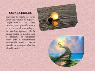 CONCLUSIONES
Entrenar la mente es como
hacer un camino en el pasto.
Originalmente     no     hay
camino, pero pasando una y
otra vez por el mismo lugar,
un camino aparece. De la
misma forma es posible que
al principio no tengamos
ideas, pero si continuamos
ejercitando nuestra mente
usando estas sugerencias, las
ideas llegarán.
 