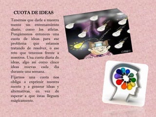 CUOTA DE IDEAS
Tenemos que darle a nuestra
mente un entrenamiento
diario, como los atletas.
Pongámonos entonces una
cuota de ideas para ese
problema      que    estamos
tratando de resolver, o ese
reto que tenemos frente a
nosotros. Una cuota diaria de
ideas, algo así como cinco
ideas nuevas cada día
durante una semana.
Fijarnos una cuota nos
obliga a exprimir nuestra
mente y a generar ideas y
alternativas, en vez de
esperar a que éstas lleguen
mágicamente.
 